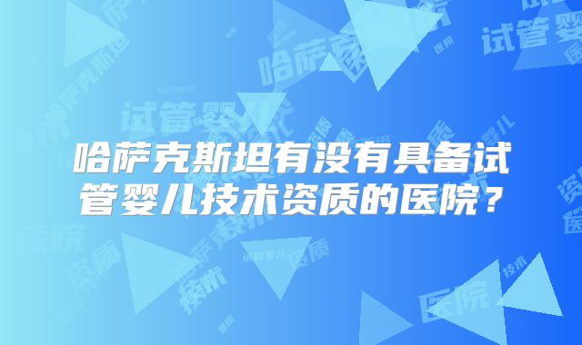 哈萨克斯坦有没有具备试管婴儿技术资质的医院？