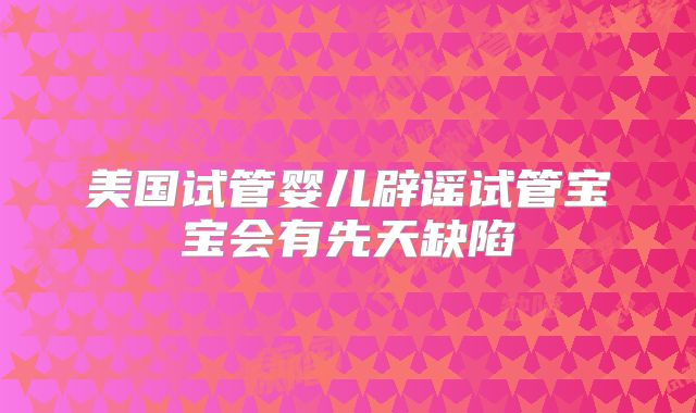 美国试管婴儿辟谣试管宝宝会有先天缺陷