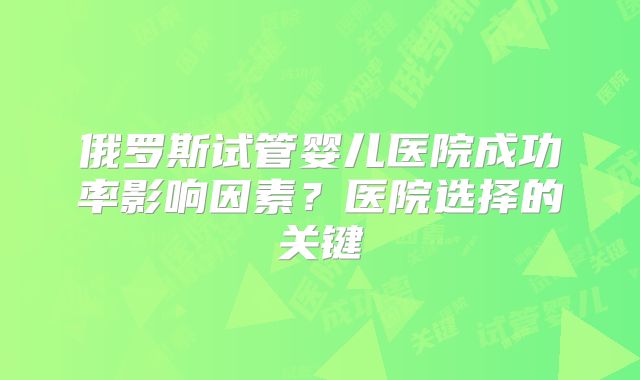 俄罗斯试管婴儿医院成功率影响因素？医院选择的关键