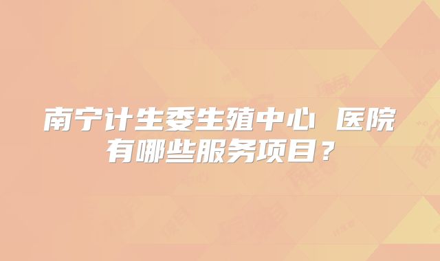 南宁计生委生殖中心 医院有哪些服务项目？