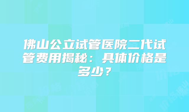 佛山公立试管医院二代试管费用揭秘：具体价格是多少？