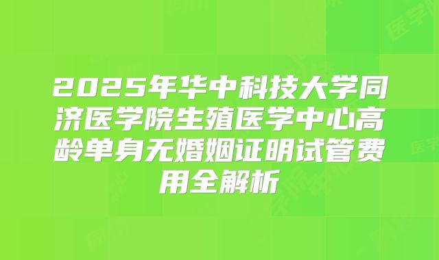 2025年华中科技大学同济医学院生殖医学中心高龄单身无婚姻证明试管费用全解析