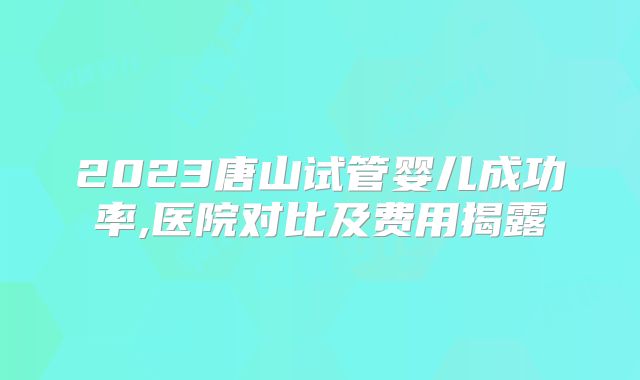2023唐山试管婴儿成功率,医院对比及费用揭露