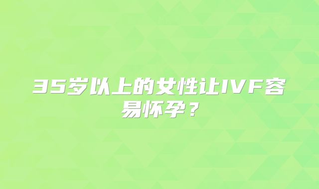 35岁以上的女性让IVF容易怀孕?