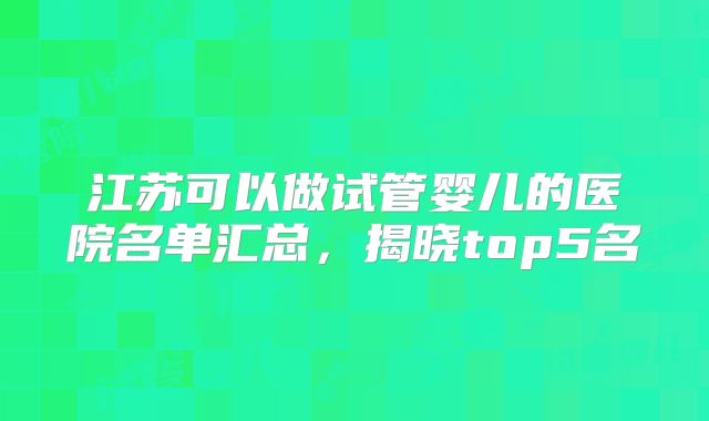 江苏可以做试管婴儿的医院名单汇总，揭晓top5名
