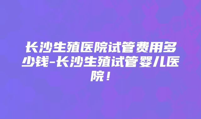 长沙生殖医院试管费用多少钱-长沙生殖试管婴儿医院！