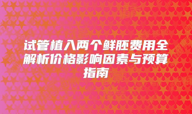 试管植入两个鲜胚费用全解析价格影响因素与预算指南