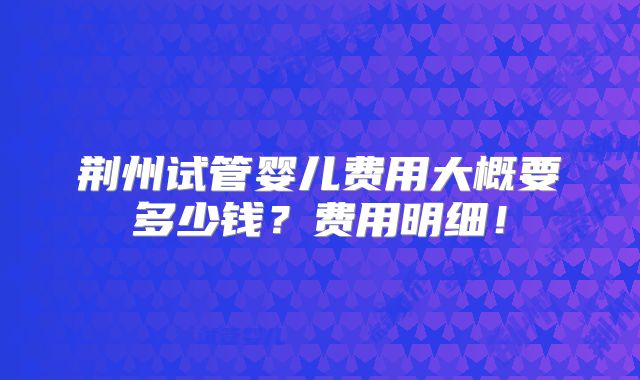 荆州试管婴儿费用大概要多少钱?费用明细!