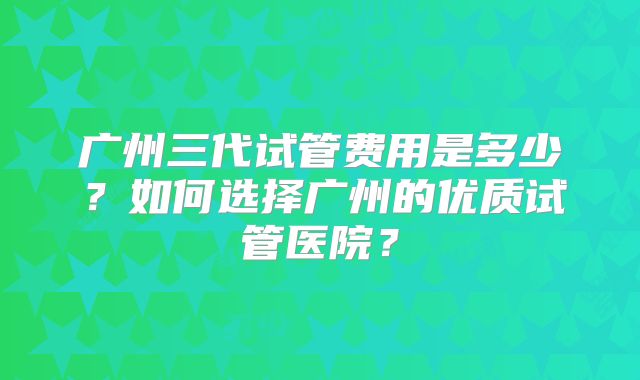 广州三代试管费用是多少？如何选择广州的优质试管医院？