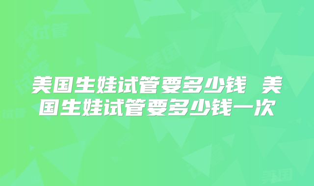 美国生娃试管要多少钱 美国生娃试管要多少钱一次