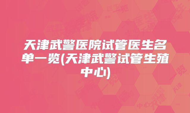 天津武警医院试管医生名单一览(天津武警试管生殖中心)