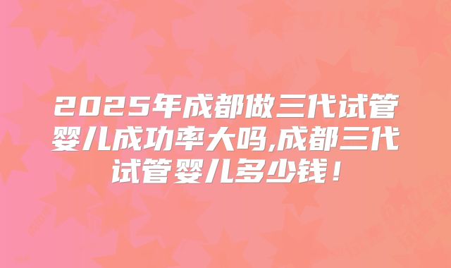 2025年成都做三代试管婴儿成功率大吗,成都三代试管婴儿多少钱！