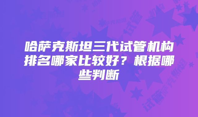 哈萨克斯坦三代试管机构排名哪家比较好？根据哪些判断