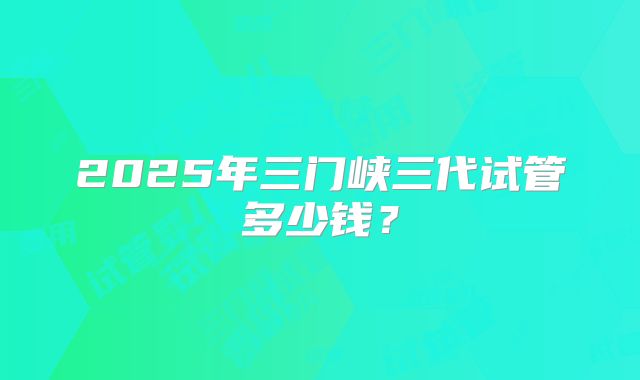 2025年三门峡三代试管多少钱？