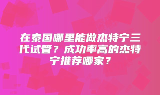 在泰国哪里能做杰特宁三代试管？成功率高的杰特宁推荐哪家？