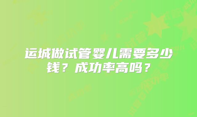 运城做试管婴儿需要多少钱?成功率高吗?