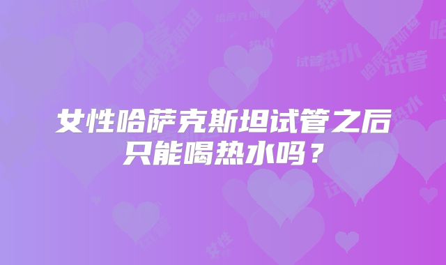 女性哈萨克斯坦试管之后只能喝热水吗？