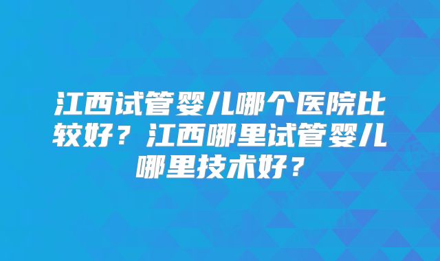 江西试管婴儿哪个医院比较好?江西哪里试管婴儿哪里技术好?