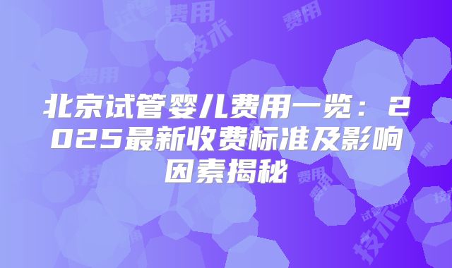 北京试管婴儿费用一览：2025最新收费标准及影响因素揭秘