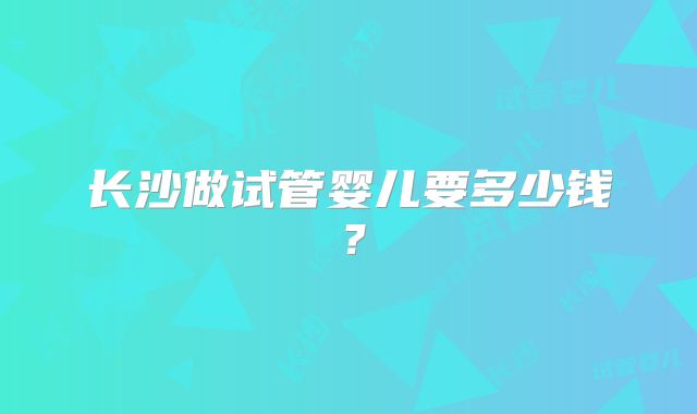 长沙做试管婴儿要多少钱？