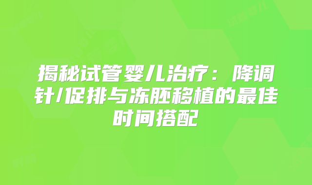 揭秘试管婴儿治疗：降调针/促排与冻胚移植的最佳时间搭配