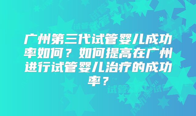 广州第三代试管婴儿成功率如何？如何提高在广州进行试管婴儿治疗的成功率？