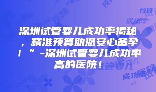 深圳试管婴儿成功率揭秘，精准预算助您安心备孕！”-深圳试管婴儿成功率高的医院！