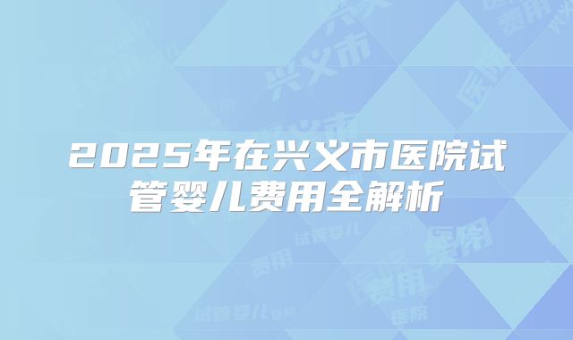 2025年在兴义市医院试管婴儿费用全解析
