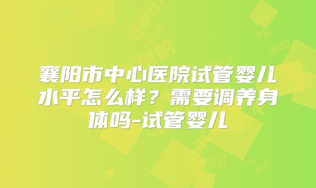 襄阳市中心医院试管婴儿水平怎么样？需要调养身体吗-试管婴儿