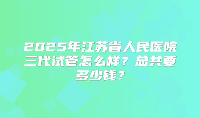 2025年江苏省人民医院三代试管怎么样？总共要多少钱？