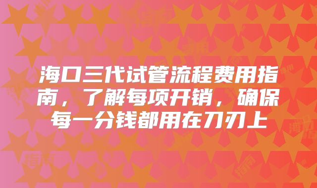 海口三代试管流程费用指南，了解每项开销，确保每一分钱都用在刀刃上