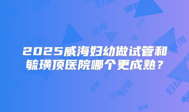 2025威海妇幼做试管和毓璜顶医院哪个更成熟？