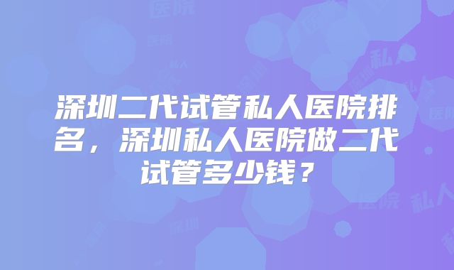 深圳二代试管私人医院排名，深圳私人医院做二代试管多少钱？