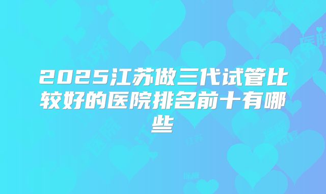 2025江苏做三代试管比较好的医院排名前十有哪些