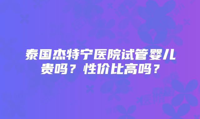 泰国杰特宁医院试管婴儿贵吗？性价比高吗？