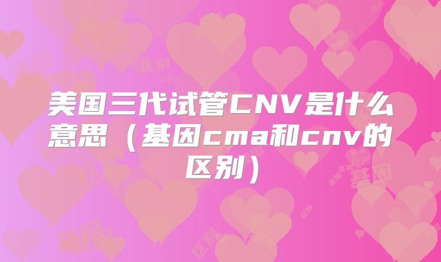 美国三代试管CNV是什么意思（基因cma和cnv的区别）