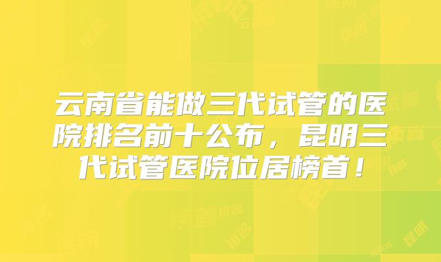 云南省能做三代试管的医院排名前十公布，昆明三代试管医院位居榜首！
