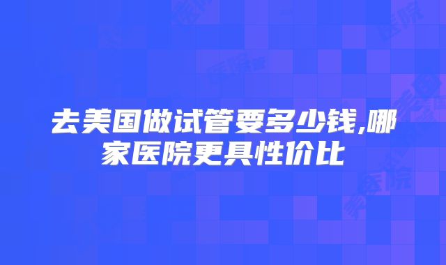 去美国做试管要多少钱,哪家医院更具性价比