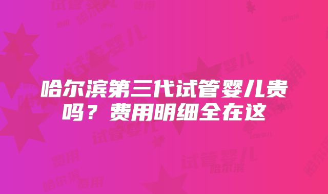 哈尔滨第三代试管婴儿贵吗？费用明细全在这