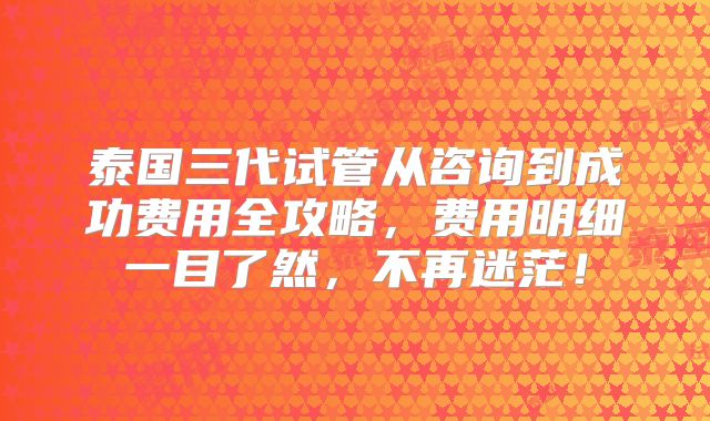 泰国三代试管从咨询到成功费用全攻略，费用明细一目了然，不再迷茫！