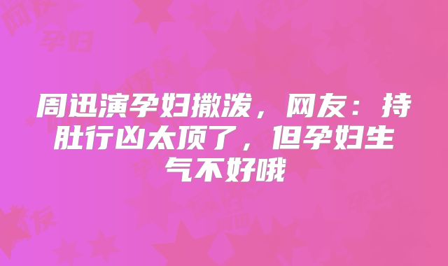 周迅演孕妇撒泼，网友：持肚行凶太顶了，但孕妇生气不好哦