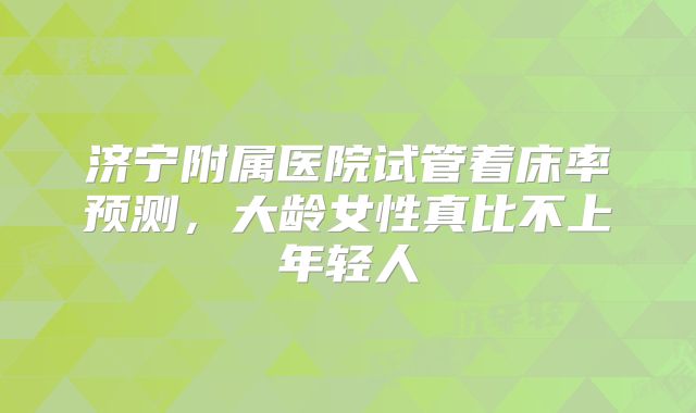 济宁附属医院试管着床率预测,大龄女性真比不上年轻人