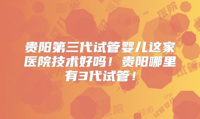 贵阳第三代试管婴儿这家医院技术好吗！贵阳哪里有3代试管！