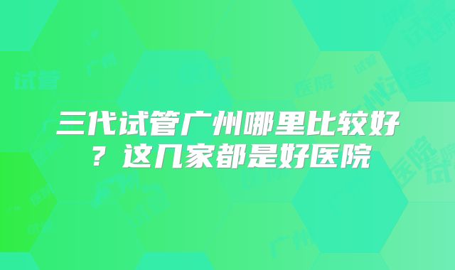三代试管广州哪里比较好?这几家都是好医院