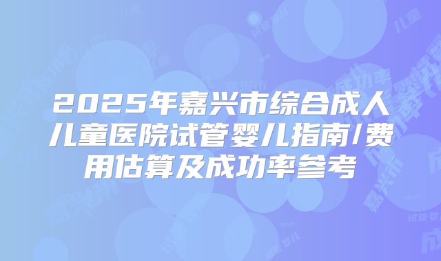 2025年嘉兴市综合成人儿童医院试管婴儿指南/费用估算及成功率参考