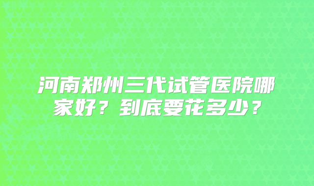 河南郑州三代试管医院哪家好?到底要花多少?