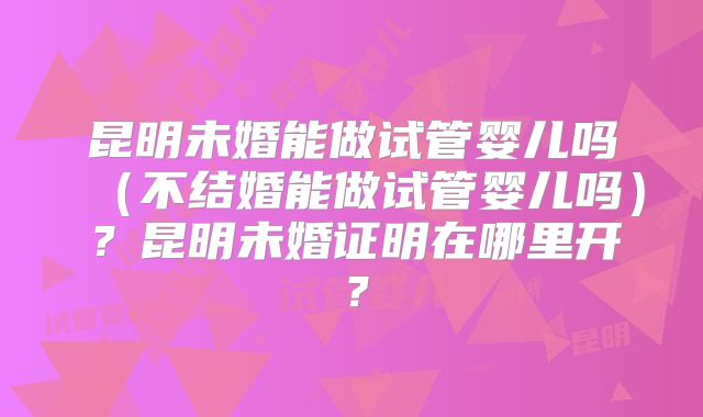 昆明未婚能做试管婴儿吗（不结婚能做试管婴儿吗）？昆明未婚证明在哪里开？