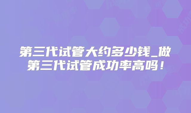 第三代试管大约多少钱_做第三代试管成功率高吗！