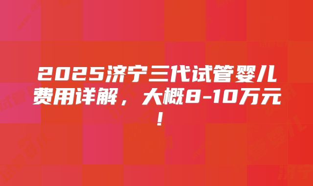 2025济宁三代试管婴儿费用详解，大概8-10万元！
