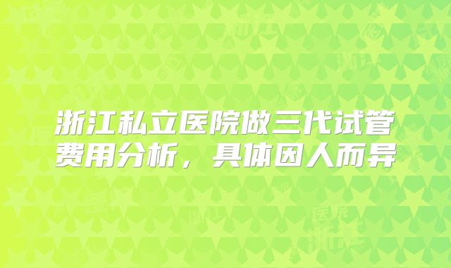 浙江私立医院做三代试管费用分析，具体因人而异